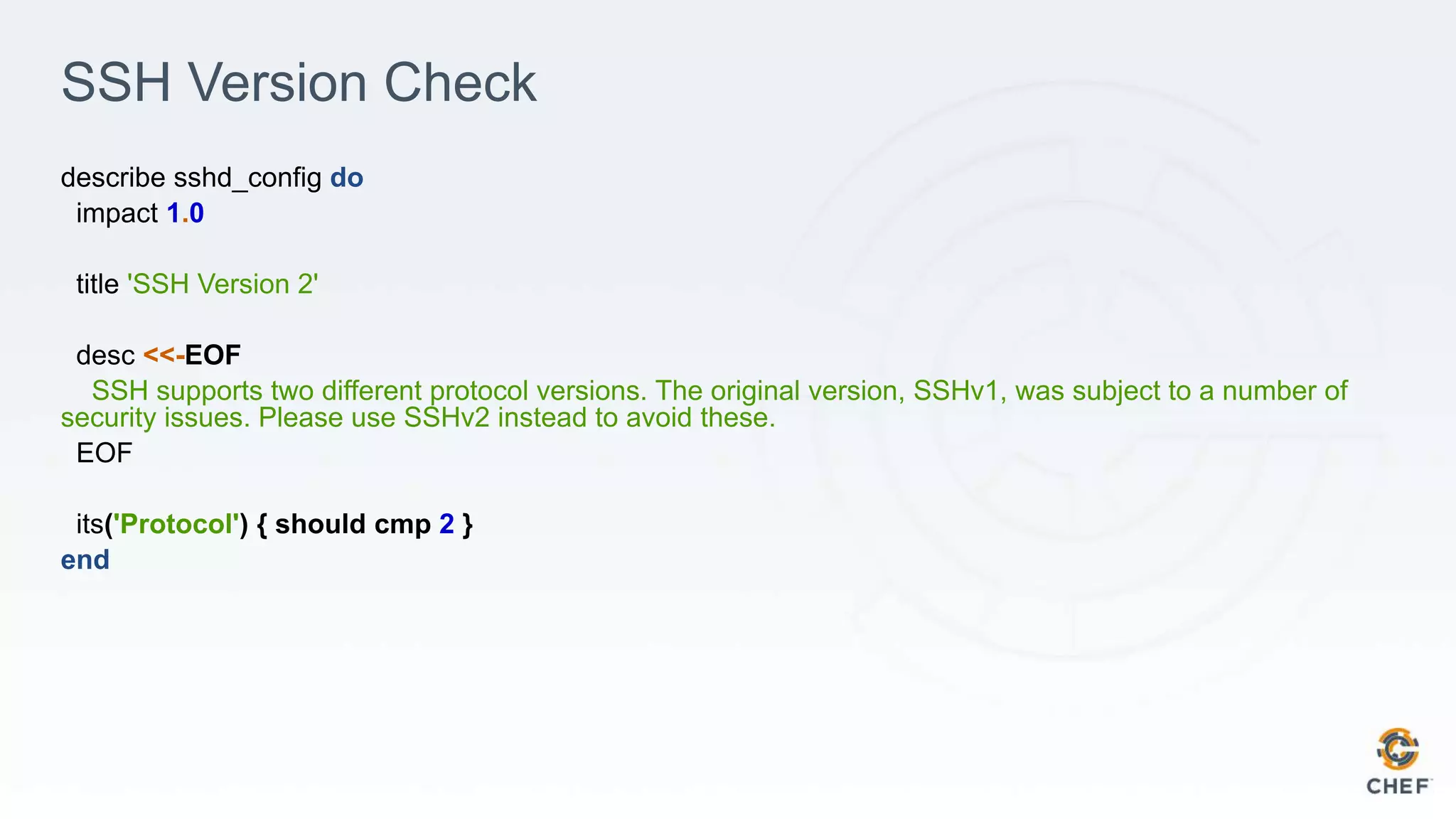 SSH Version Check
describe sshd_config do
impact 1.0
title 'SSH Version 2'
desc <<-EOF
SSH supports two different protocol versions. The original version, SSHv1, was subject to a number of
security issues. Please use SSHv2 instead to avoid these.
EOF
its('Protocol') { should cmp 2 }
end
 