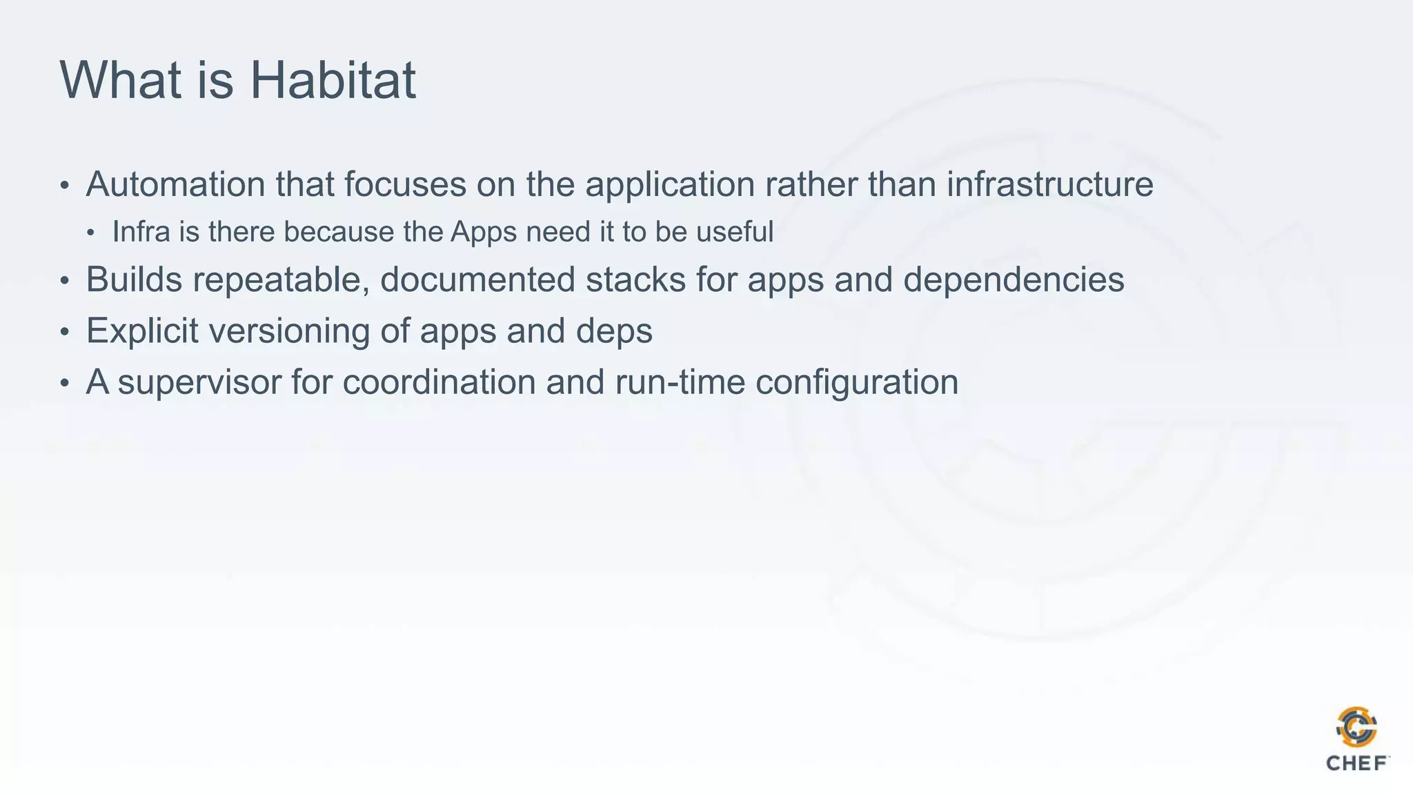 What is Habitat
• Automation that focuses on the application rather than infrastructure
• Infra is there because the Apps need it to be useful
• Builds repeatable, documented stacks for apps and dependencies
• Explicit versioning of apps and deps
• A supervisor for coordination and run-time configuration
 