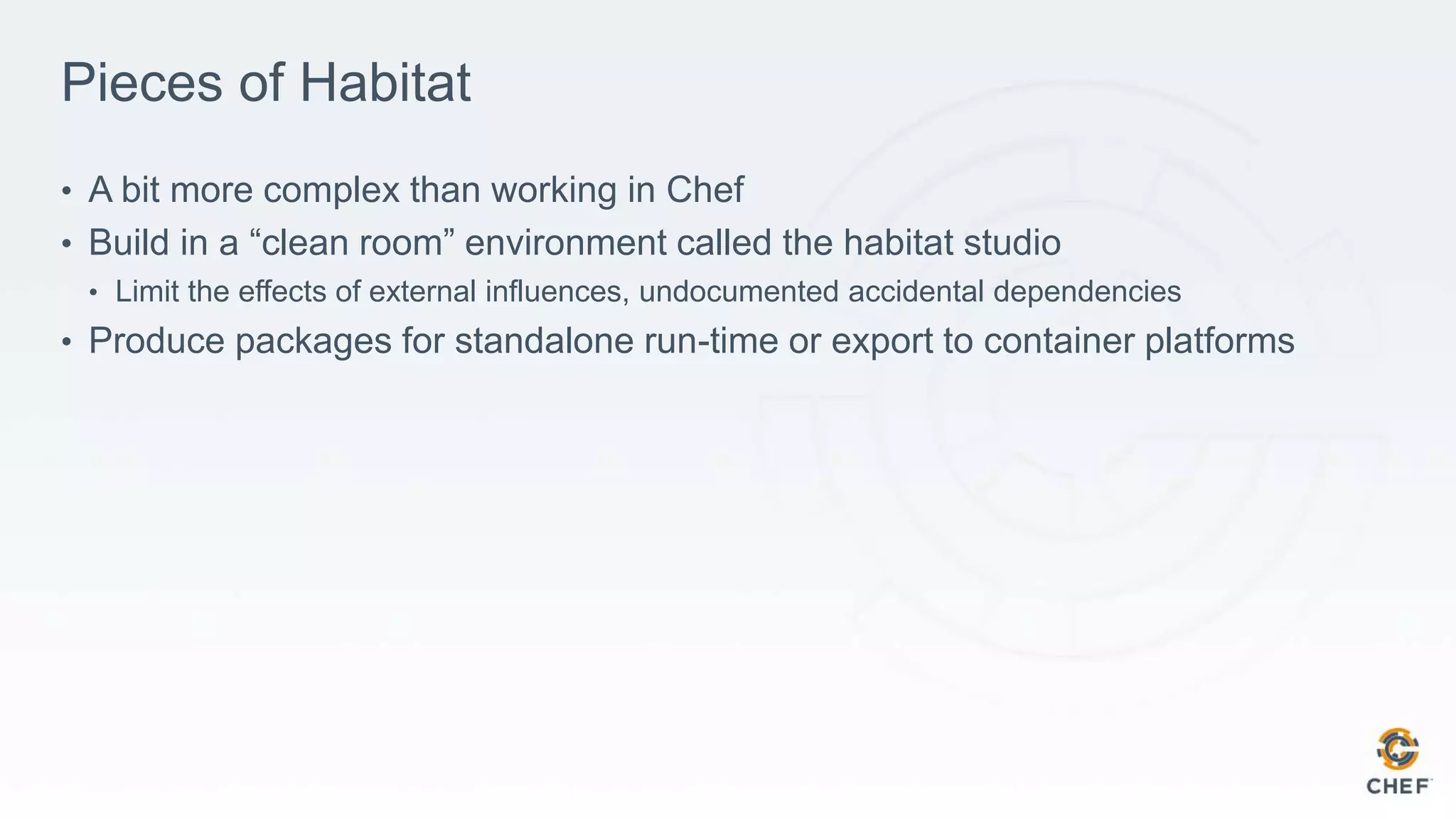 Pieces of Habitat
• A bit more complex than working in Chef
• Build in a “clean room” environment called the habitat studio
• Limit the effects of external influences, undocumented accidental dependencies
• Produce packages for standalone run-time or export to container platforms
 