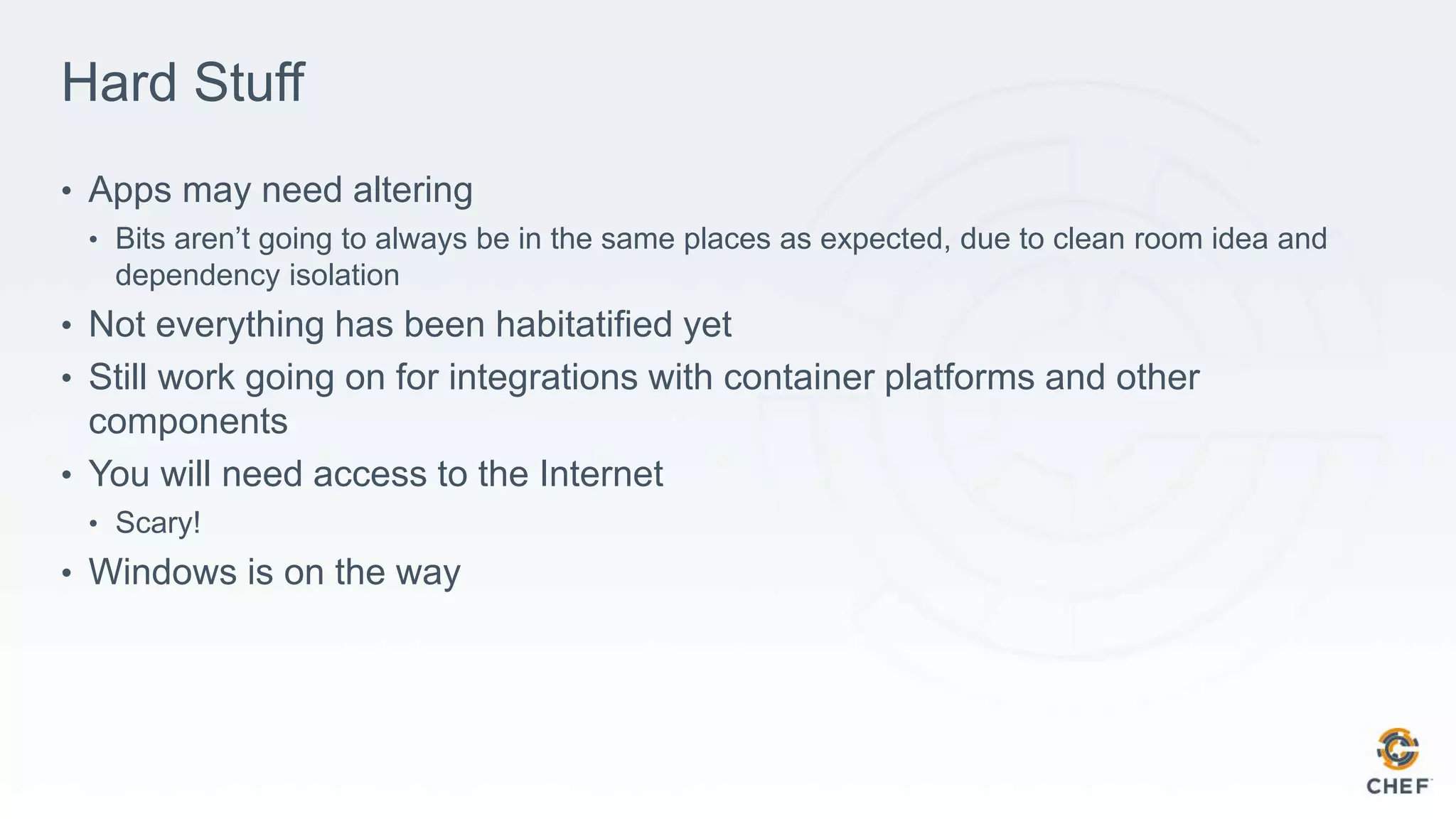Hard Stuff
• Apps may need altering
• Bits aren’t going to always be in the same places as expected, due to clean room idea and
dependency isolation
• Not everything has been habitatified yet
• Still work going on for integrations with container platforms and other
components
• You will need access to the Internet
• Scary!
• Windows is on the way
 