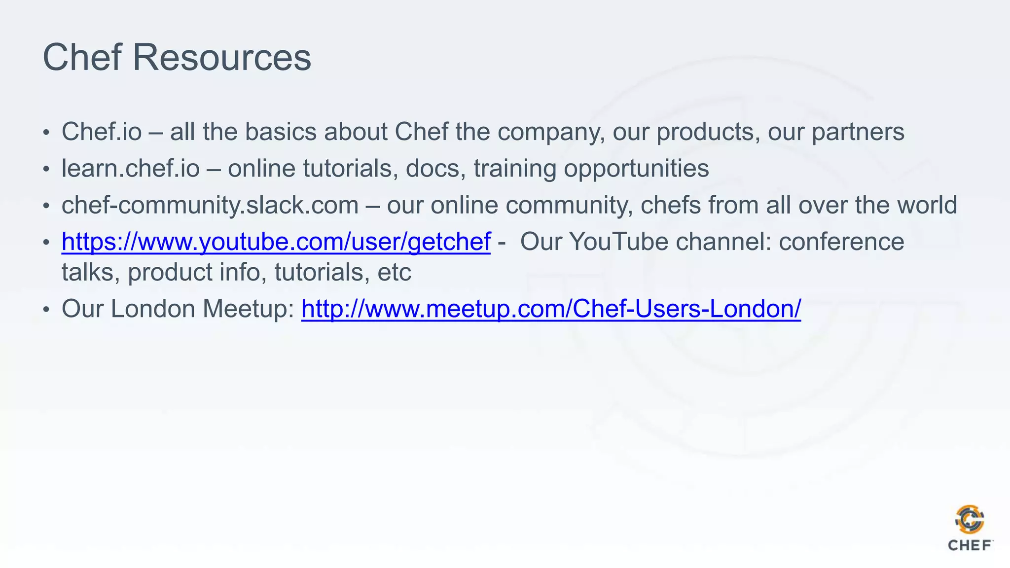 Chef Resources
• Chef.io – all the basics about Chef the company, our products, our partners
• learn.chef.io – online tutorials, docs, training opportunities
• chef-community.slack.com – our online community, chefs from all over the world
• https://www.youtube.com/user/getchef - Our YouTube channel: conference
talks, product info, tutorials, etc
• Our London Meetup: http://www.meetup.com/Chef-Users-London/
 