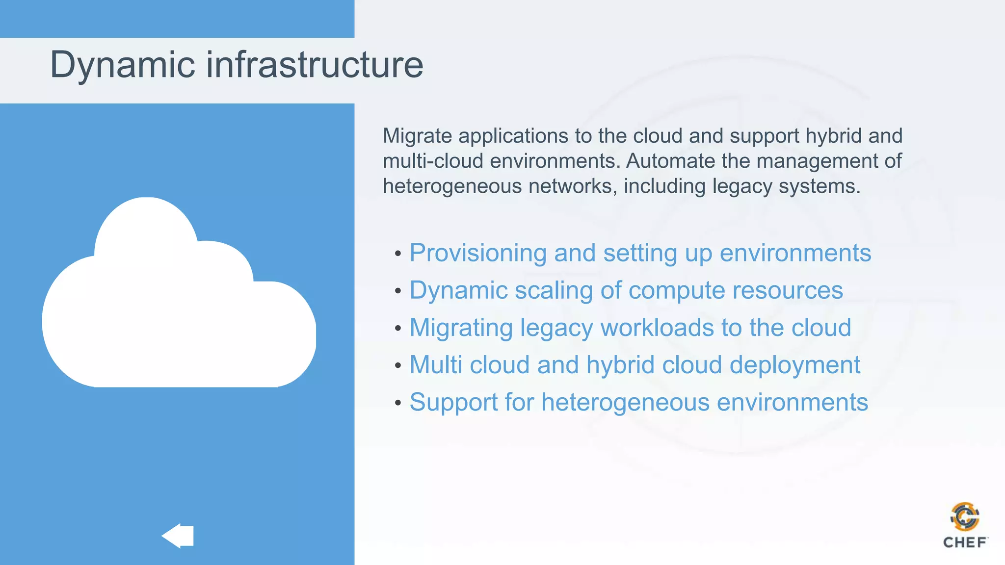 Dynamic infrastructure
Migrate applications to the cloud and support hybrid and
multi-cloud environments. Automate the management of
heterogeneous networks, including legacy systems.
• Provisioning and setting up environments
• Dynamic scaling of compute resources
• Migrating legacy workloads to the cloud
• Multi cloud and hybrid cloud deployment
• Support for heterogeneous environments
 