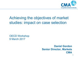 Achieving the objectives of market
studies: impact on case selection
OECD Workshop
9 March 2017
Daniel Gordon
Senior Director, Markets
CMA
1
 