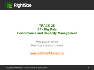 TRACK 2S
                              S7 - Big Data
                  Performance and Capacity Management

                                            Paul Seaton-Smith
                                        RightSize Solutions Limited

                                       www.rightsizesolutions.co.uk




Copyright © 2012 RightSize Solutions Limited. All rights reserved.    1
 
