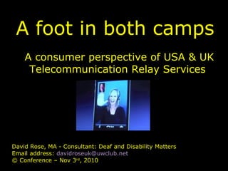 A foot in both camps
A consumer perspective of USA & UK
Telecommunication Relay Services
David Rose, MA - Consultant: Deaf and Disability Matters
Email address: davidroseuk@uwclub.net
© Conference – Nov 3rd
, 2010
 