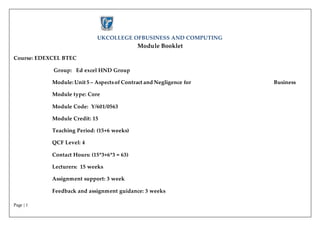 Page | 1
UKCOLLEGE OFBUSINESS AND COMPUTING
Module Booklet
Course: EDEXCEL BTEC
Group: Ed excel HND Group
Module: Unit 5 – Aspectsof Contract and Negligence for Business
Module type: Core
Module Code: Y/601/0563
Module Credit: 15
Teaching Period: (15+6 weeks)
QCF Level: 4
Contact Hours: (15*3+6*3 = 63)
Lecturers: 15 weeks
Assignment support: 3 week
Feedback and assignment guidance: 3 weeks
 