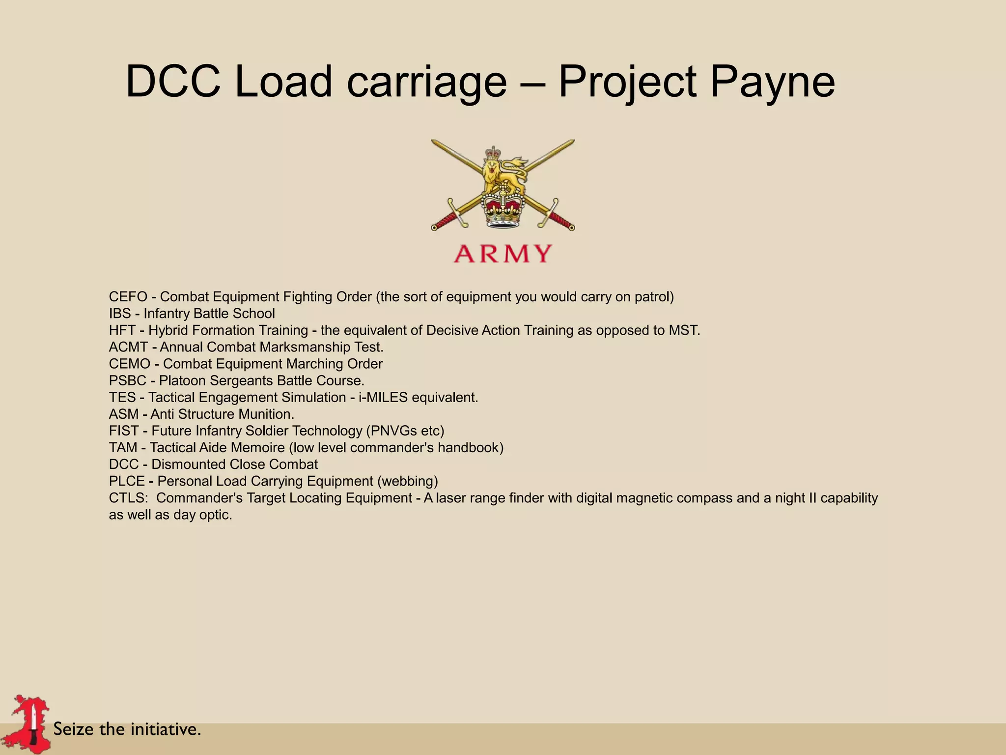Seize the initiative.
DCC Load carriage – Project Payne
CEFO - Combat Equipment Fighting Order (the sort of equipment you would carry on patrol)
IBS - Infantry Battle School
HFT - Hybrid Formation Training - the equivalent of Decisive Action Training as opposed to MST.
ACMT - Annual Combat Marksmanship Test.
CEMO - Combat Equipment Marching Order
PSBC - Platoon Sergeants Battle Course.
TES - Tactical Engagement Simulation - i-MILES equivalent.
ASM - Anti Structure Munition.
FIST - Future Infantry Soldier Technology (PNVGs etc)
TAM - Tactical Aide Memoire (low level commander's handbook)
DCC - Dismounted Close Combat
PLCE - Personal Load Carrying Equipment (webbing)
CTLS: Commander's Target Locating Equipment - A laser range finder with digital magnetic compass and a night II capability
as well as day optic.
 