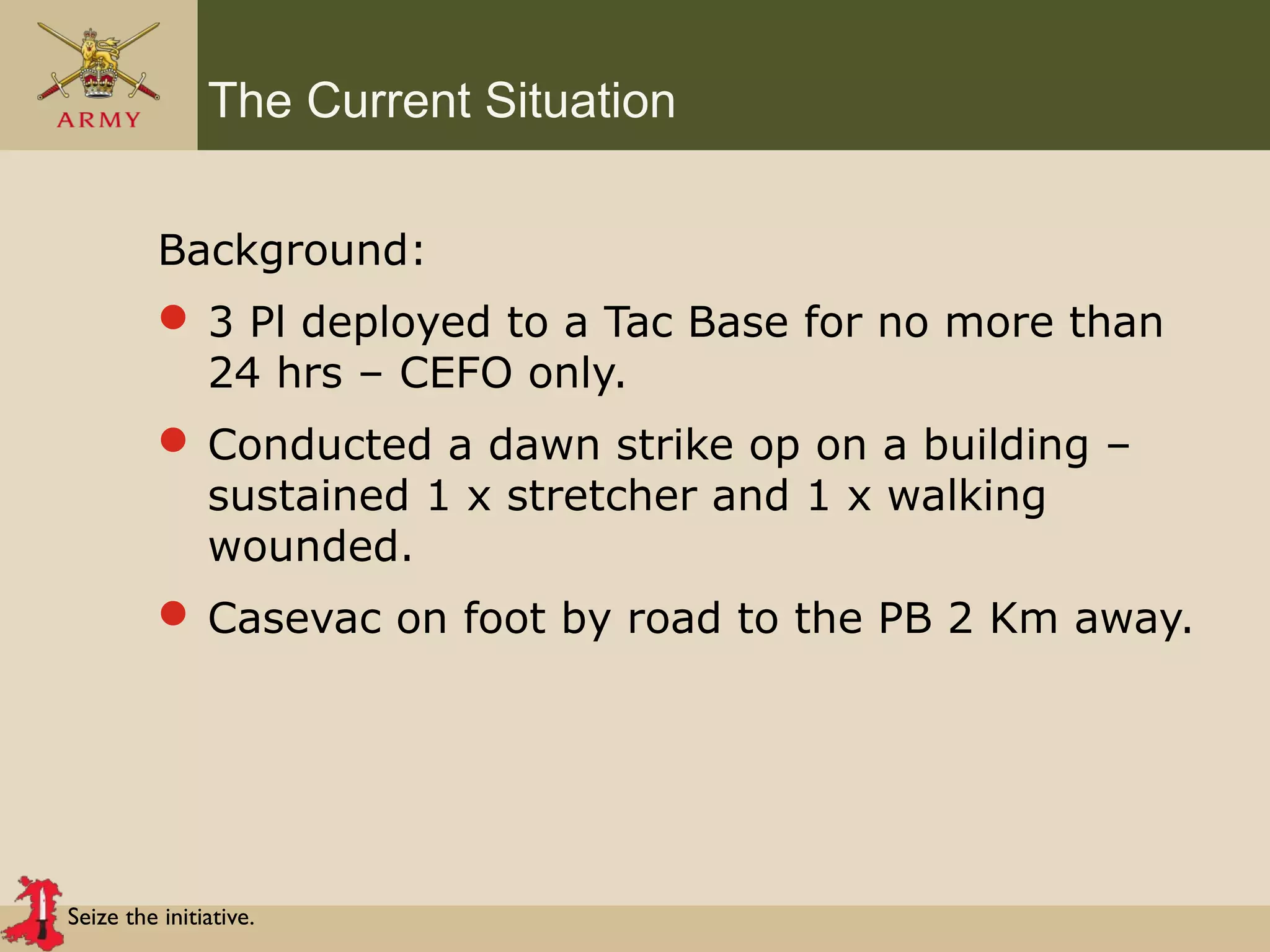 Seize the initiative.
The Current Situation
Background:
 3 Pl deployed to a Tac Base for no more than
24 hrs – CEFO only.
 Conducted a dawn strike op on a building –
sustained 1 x stretcher and 1 x walking
wounded.
 Casevac on foot by road to the PB 2 Km away.
 