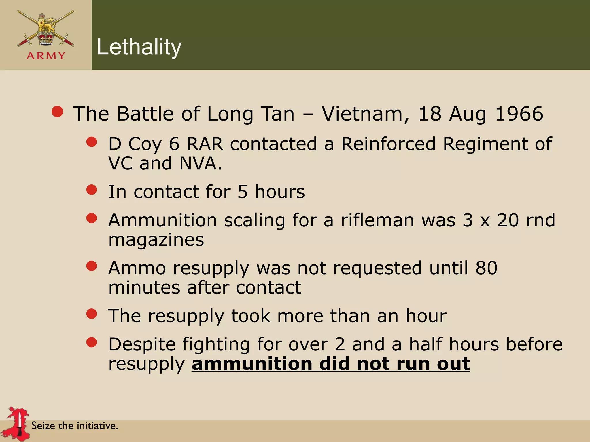 Seize the initiative.
Lethality
 The Battle of Long Tan – Vietnam, 18 Aug 1966
 D Coy 6 RAR contacted a Reinforced Regiment of
VC and NVA.
 In contact for 5 hours
 Ammunition scaling for a rifleman was 3 x 20 rnd
magazines
 Ammo resupply was not requested until 80
minutes after contact
 The resupply took more than an hour
 Despite fighting for over 2 and a half hours before
resupply ammunition did not run out
 