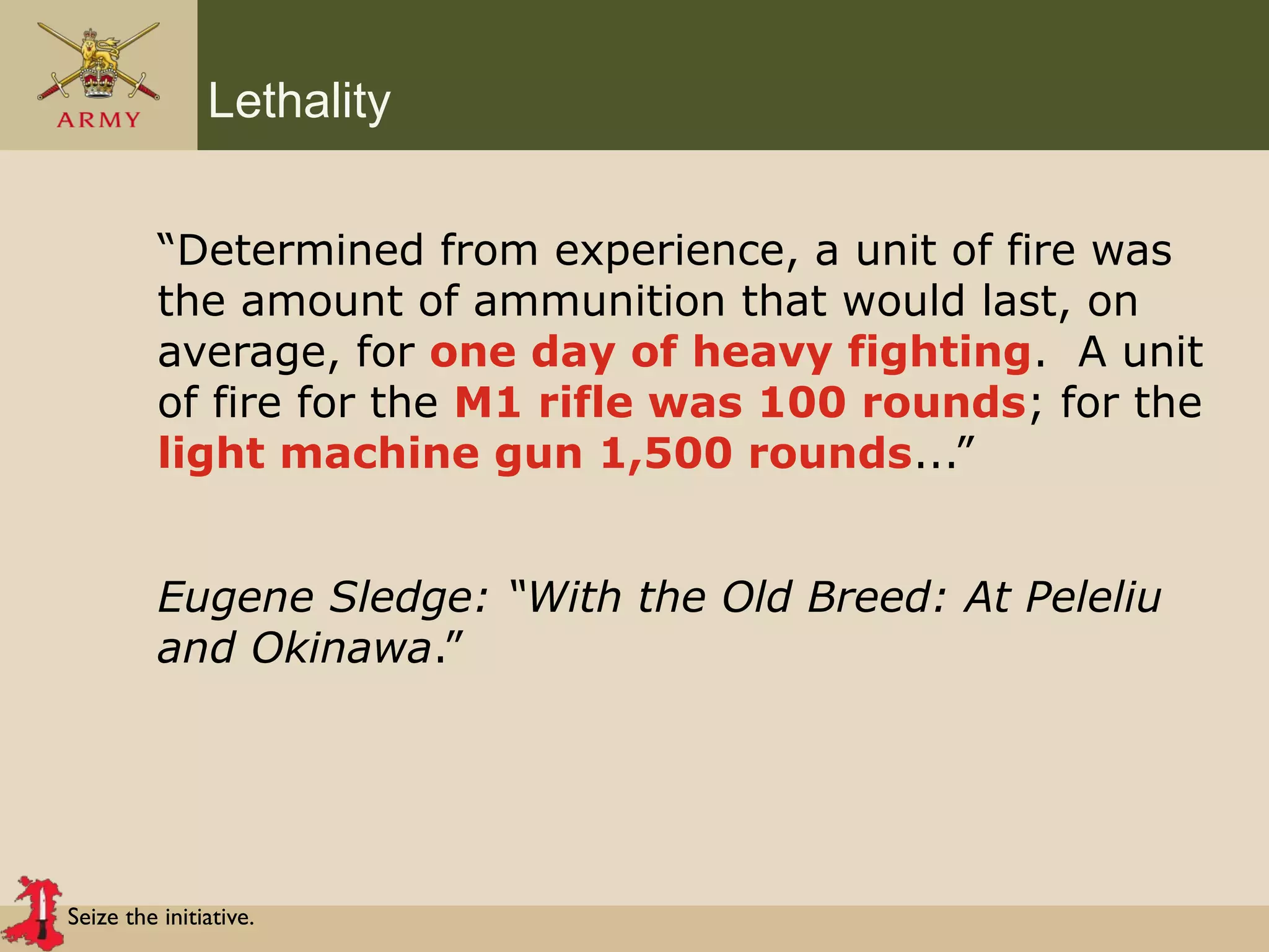 Seize the initiative.
Lethality
“Determined from experience, a unit of fire was
the amount of ammunition that would last, on
average, for one day of heavy fighting. A unit
of fire for the M1 rifle was 100 rounds; for the
light machine gun 1,500 rounds...”
Eugene Sledge: “With the Old Breed: At Peleliu
and Okinawa.”
 