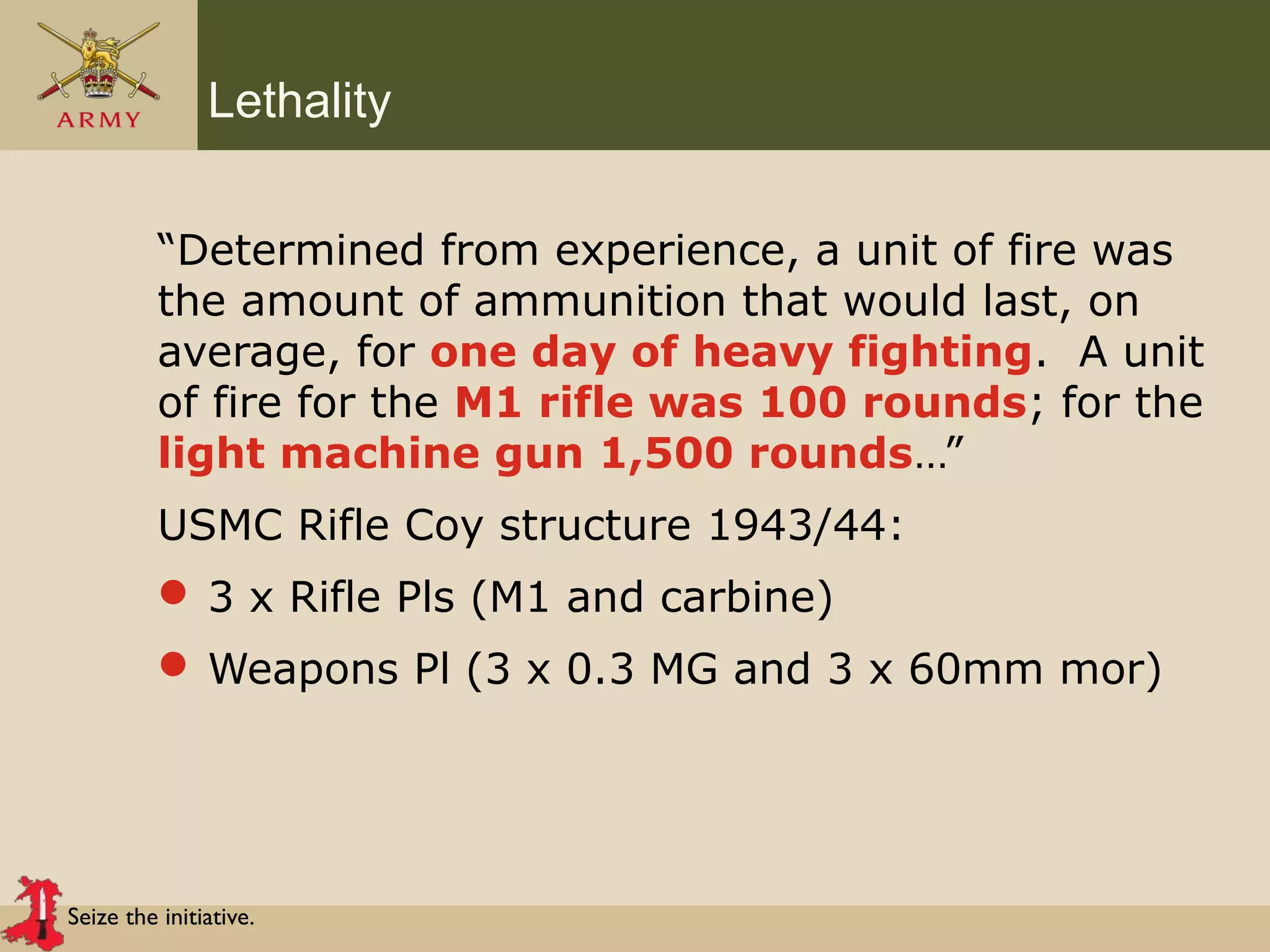 Seize the initiative.
Lethality
“Determined from experience, a unit of fire was
the amount of ammunition that would last, on
average, for one day of heavy fighting. A unit
of fire for the M1 rifle was 100 rounds; for the
light machine gun 1,500 rounds…”
USMC Rifle Coy structure 1943/44:
 3 x Rifle Pls (M1 and carbine)
 Weapons Pl (3 x 0.3 MG and 3 x 60mm mor)
 