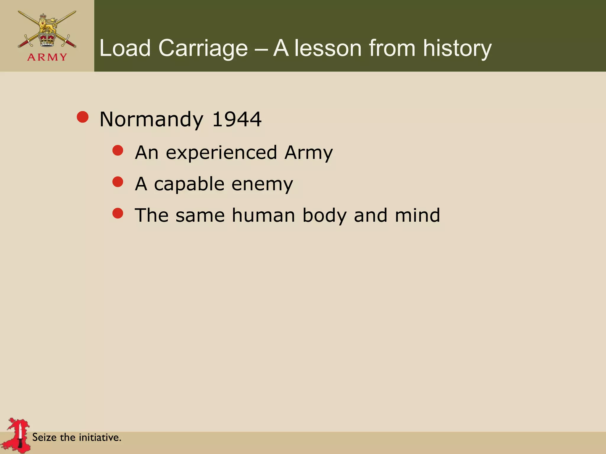 Seize the initiative.
Load Carriage – A lesson from history
 Normandy 1944
 An experienced Army
 A capable enemy
 The same human body and mind
 