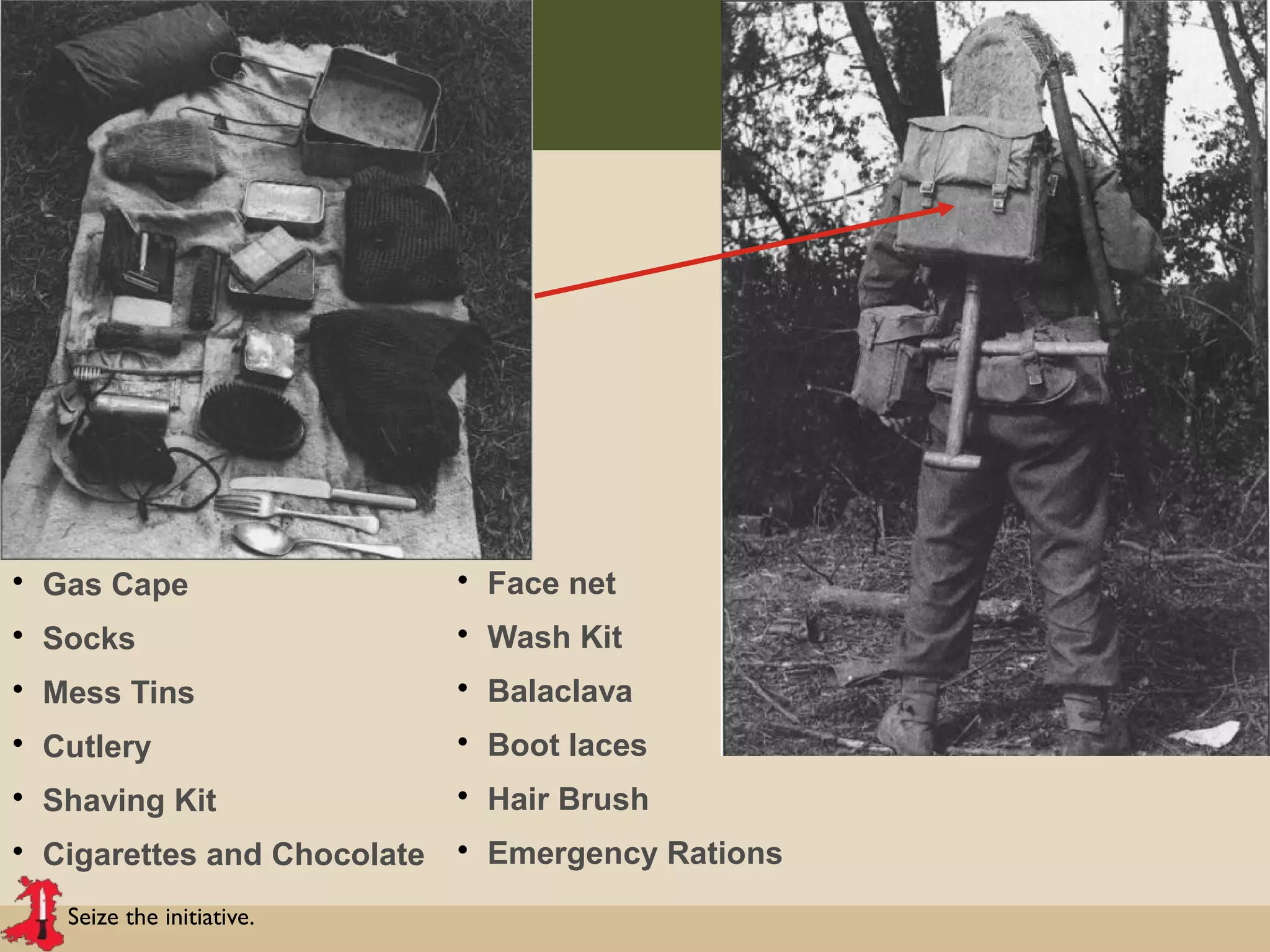 Seize the initiative.
• Gas Cape
• Socks
• Mess Tins
• Cutlery
• Shaving Kit
• Cigarettes and Chocolate
• Face net
• Wash Kit
• Balaclava
• Boot laces
• Hair Brush
• Emergency Rations
 