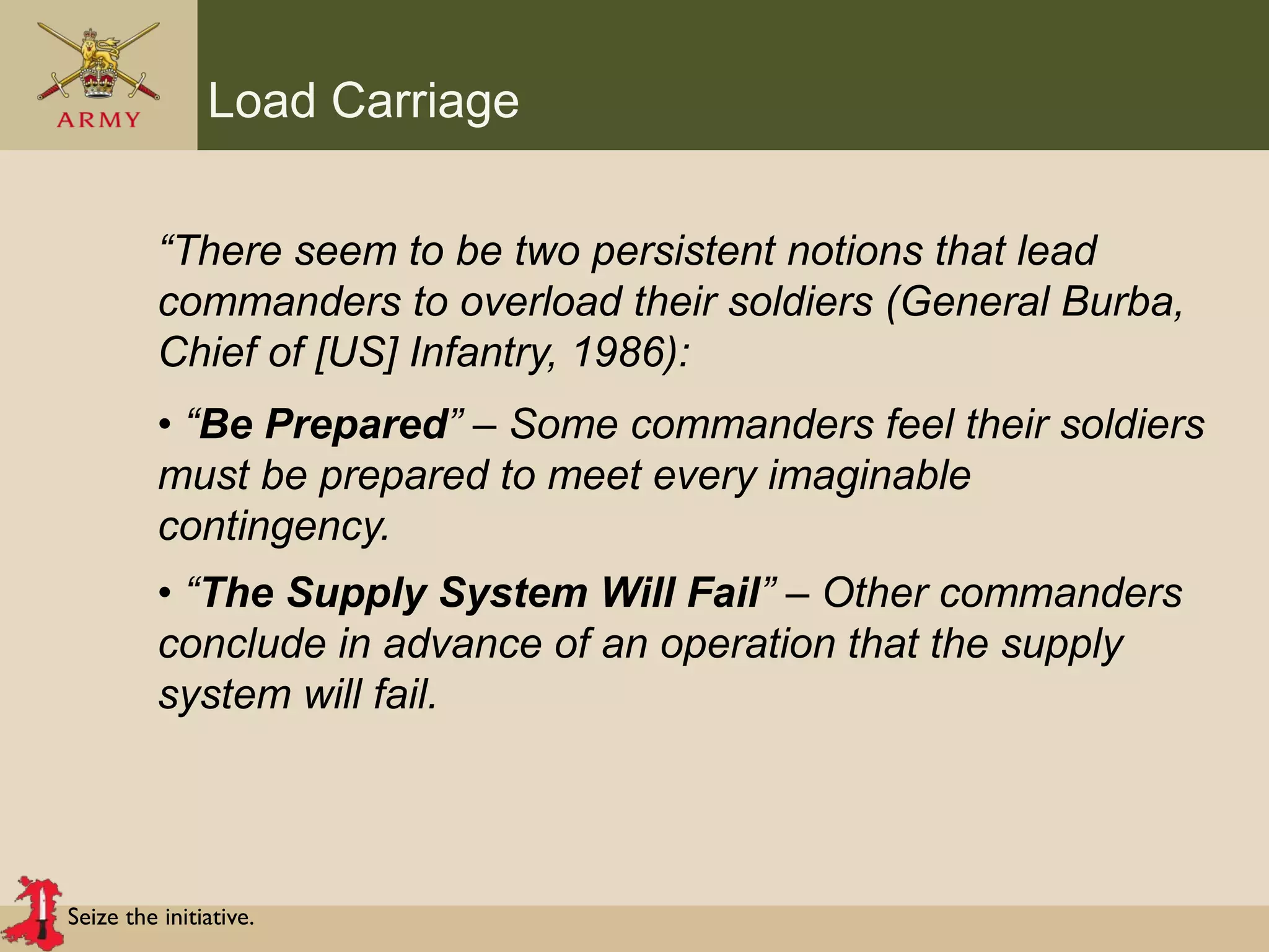 Seize the initiative.
Load Carriage
“There seem to be two persistent notions that lead
commanders to overload their soldiers (General Burba,
Chief of [US] Infantry, 1986):
• “Be Prepared” – Some commanders feel their soldiers
must be prepared to meet every imaginable
contingency.
• “The Supply System Will Fail” – Other commanders
conclude in advance of an operation that the supply
system will fail.
 