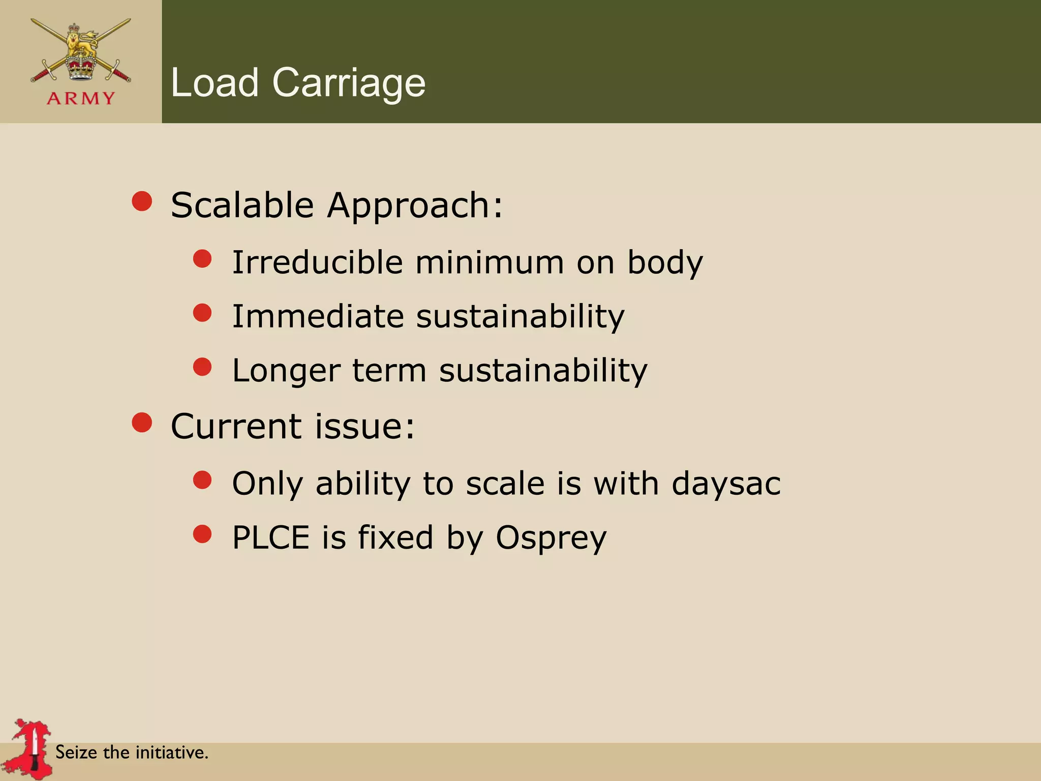 Seize the initiative.
Load Carriage
 Scalable Approach:
 Irreducible minimum on body
 Immediate sustainability
 Longer term sustainability
 Current issue:
 Only ability to scale is with daysac
 PLCE is fixed by Osprey
 