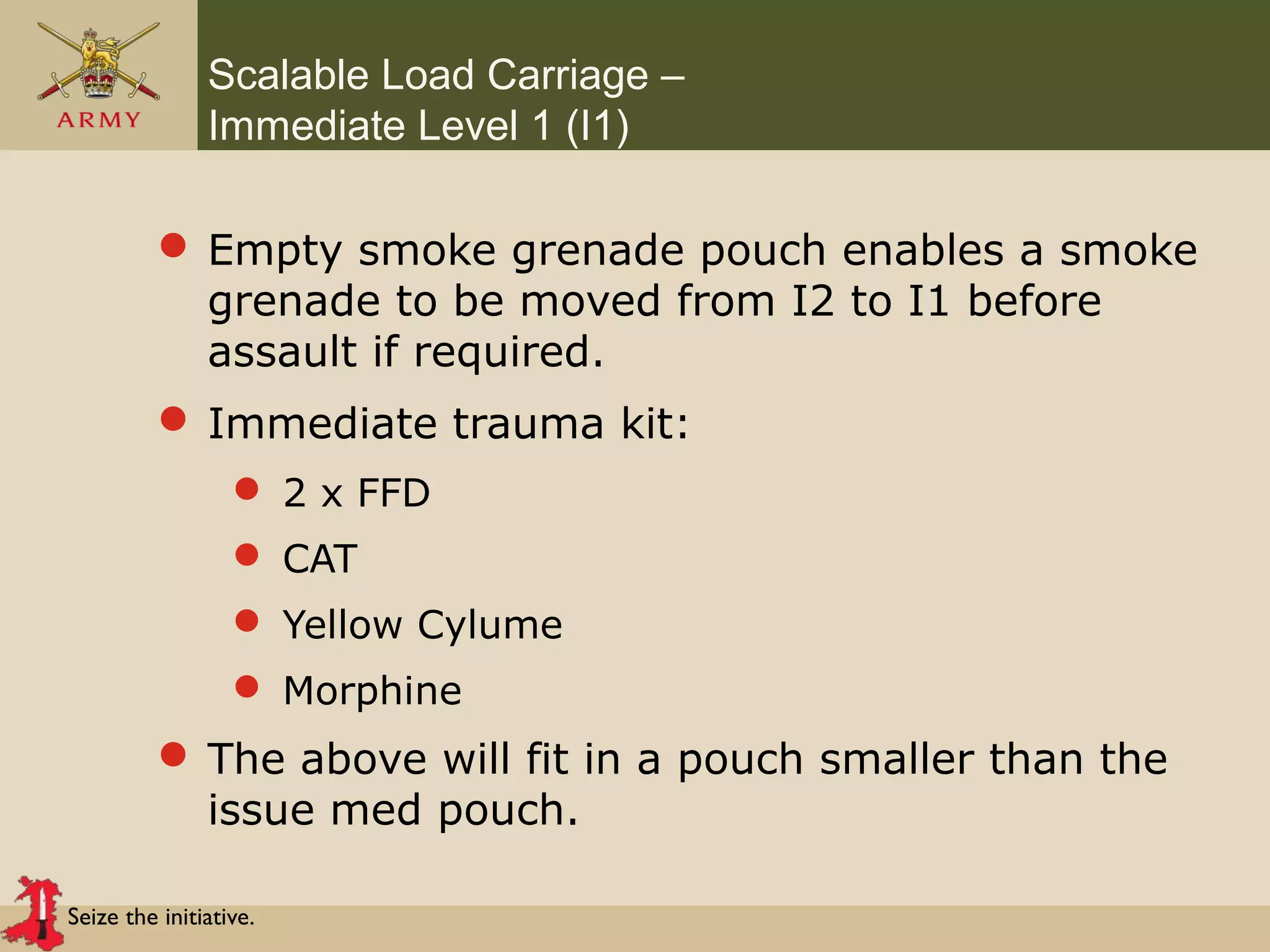 Seize the initiative.
Scalable Load Carriage –
Immediate Level 1 (I1)
 Empty smoke grenade pouch enables a smoke
grenade to be moved from I2 to I1 before
assault if required.
 Immediate trauma kit:
 2 x FFD
 CAT
 Yellow Cylume
 Morphine
 The above will fit in a pouch smaller than the
issue med pouch.
 