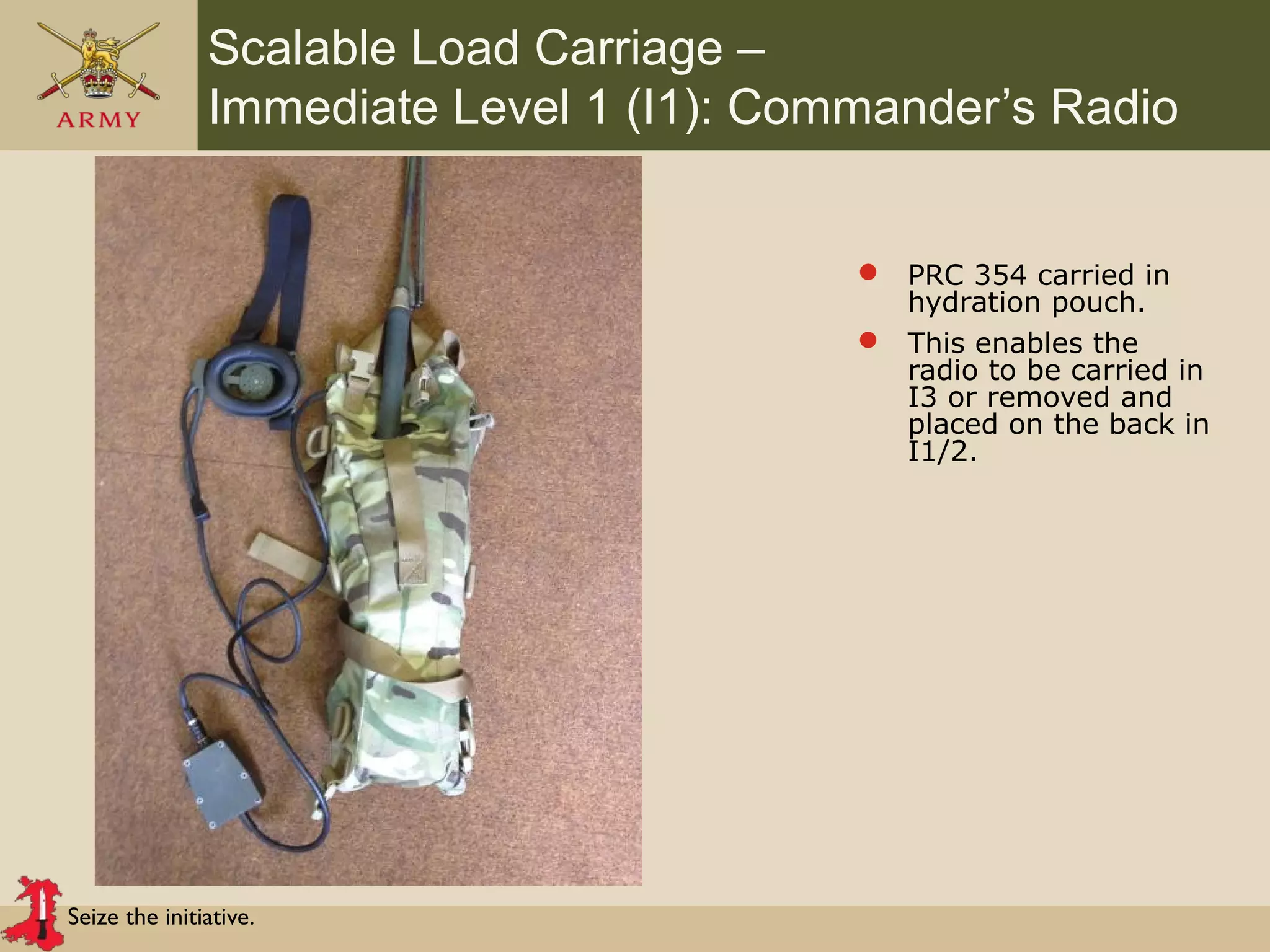 Seize the initiative.
Scalable Load Carriage –
Immediate Level 1 (I1): Commander’s Radio
 PRC 354 carried in
hydration pouch.
 This enables the
radio to be carried in
I3 or removed and
placed on the back in
I1/2.
 