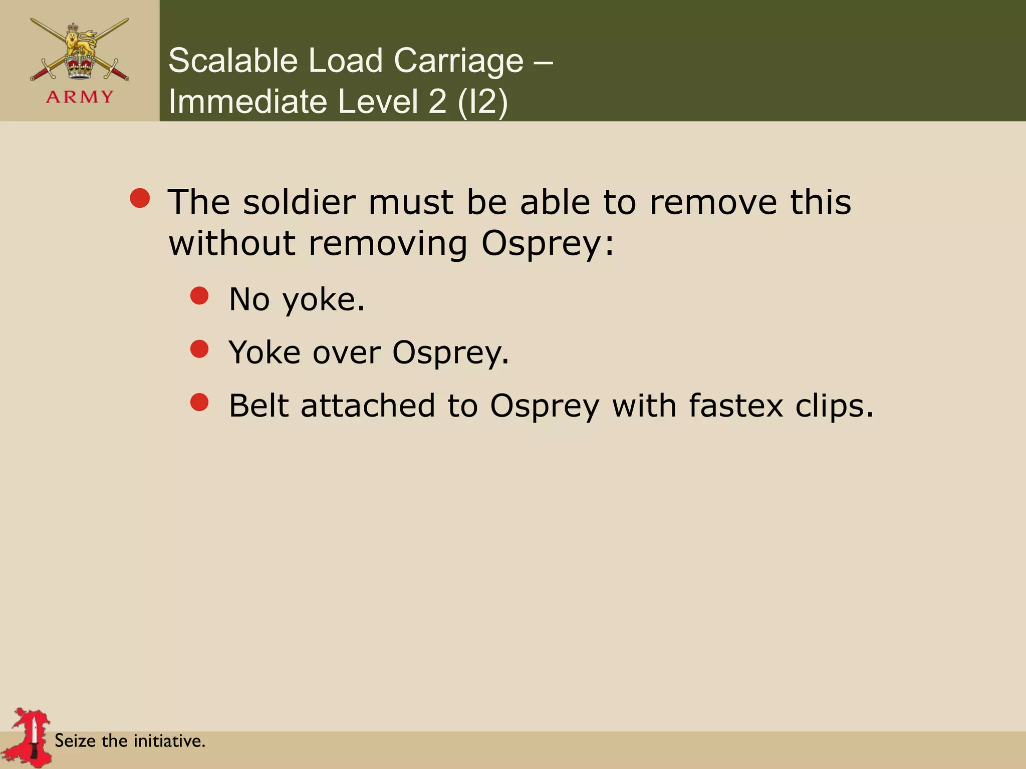 Seize the initiative.
Scalable Load Carriage –
Immediate Level 2 (I2)
 The soldier must be able to remove this
without removing Osprey:
 No yoke.
 Yoke over Osprey.
 Belt attached to Osprey with fastex clips.
 