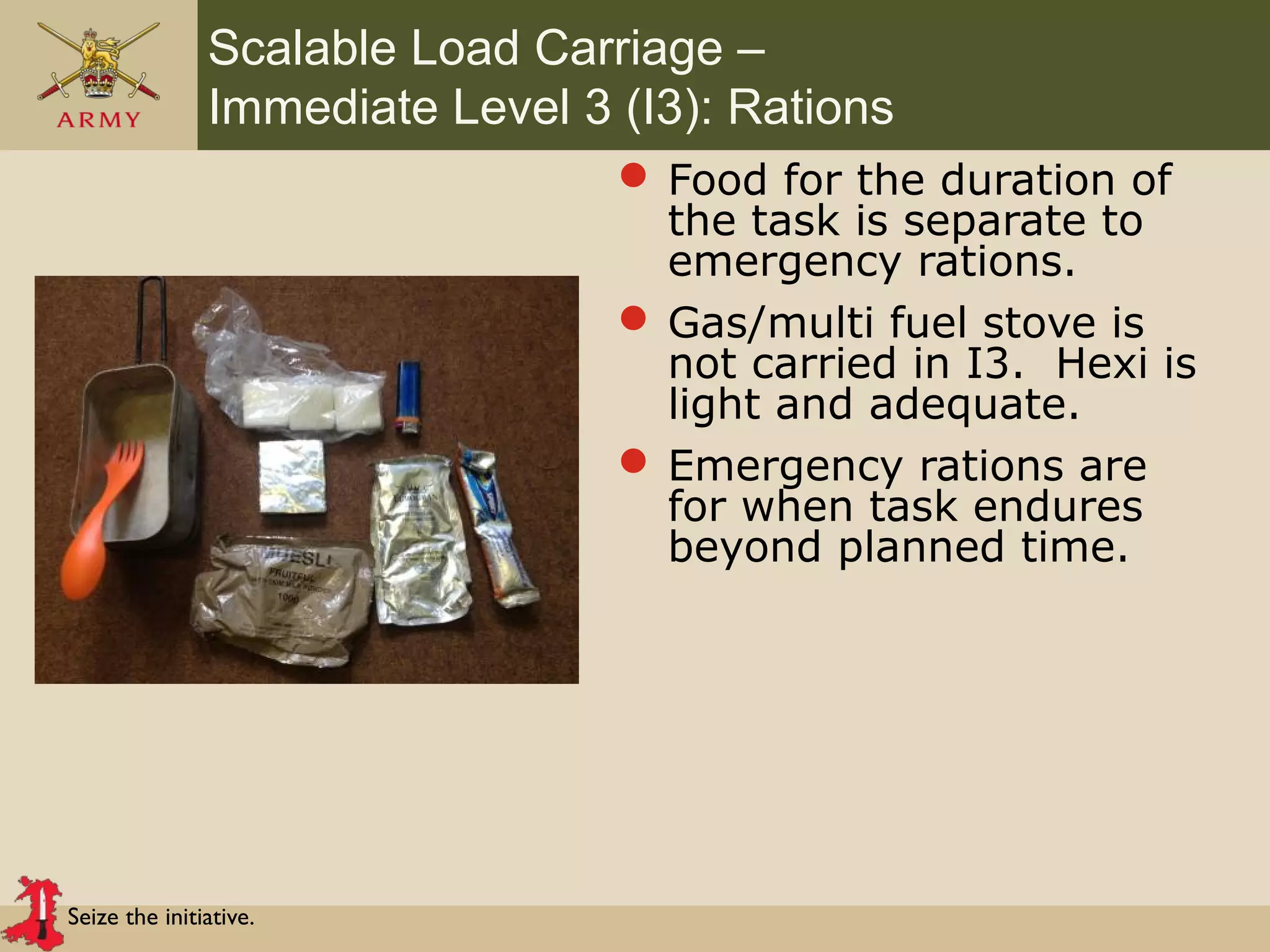 Seize the initiative.
Scalable Load Carriage –
Immediate Level 3 (I3): Rations
 Food for the duration of
the task is separate to
emergency rations.
 Gas/multi fuel stove is
not carried in I3. Hexi is
light and adequate.
 Emergency rations are
for when task endures
beyond planned time.
 