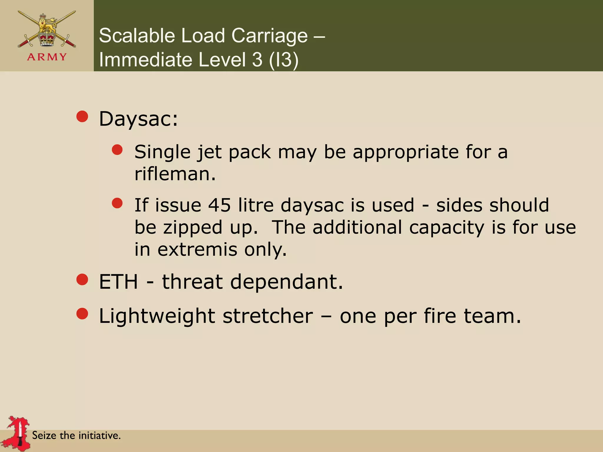 Seize the initiative.
Scalable Load Carriage –
Immediate Level 3 (I3)
 Daysac:
 Single jet pack may be appropriate for a
rifleman.
 If issue 45 litre daysac is used - sides should
be zipped up. The additional capacity is for use
in extremis only.
 ETH - threat dependant.
 Lightweight stretcher – one per fire team.
 