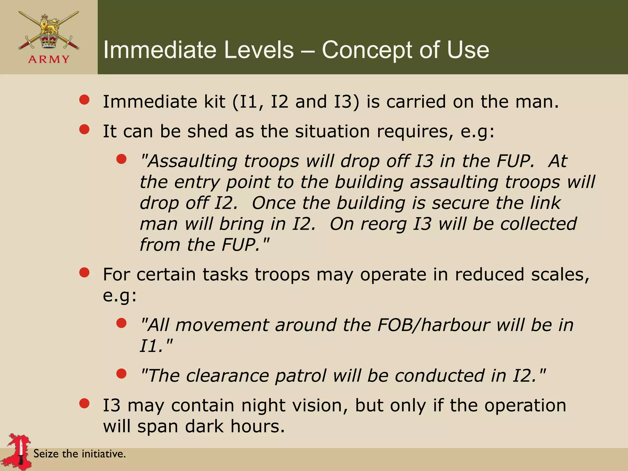 Seize the initiative.
Immediate Levels – Concept of Use
 Immediate kit (I1, I2 and I3) is carried on the man.
 It can be shed as the situation requires, e.g:
 "Assaulting troops will drop off I3 in the FUP. At
the entry point to the building assaulting troops will
drop off I2. Once the building is secure the link
man will bring in I2. On reorg I3 will be collected
from the FUP."
 For certain tasks troops may operate in reduced scales,
e.g:
 "All movement around the FOB/harbour will be in
I1."
 "The clearance patrol will be conducted in I2."
 I3 may contain night vision, but only if the operation
will span dark hours.
 