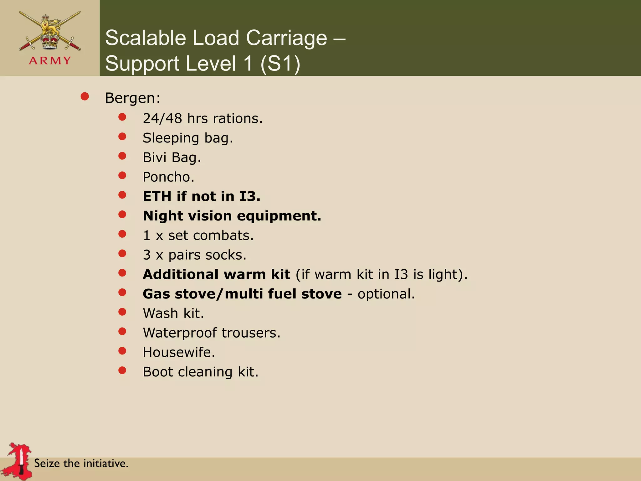 Seize the initiative.
Scalable Load Carriage –
Support Level 1 (S1)
 Bergen:
 24/48 hrs rations.
 Sleeping bag.
 Bivi Bag.
 Poncho.
 ETH if not in I3.
 Night vision equipment.
 1 x set combats.
 3 x pairs socks.
 Additional warm kit (if warm kit in I3 is light).
 Gas stove/multi fuel stove - optional.
 Wash kit.
 Waterproof trousers.
 Housewife.
 Boot cleaning kit.
 