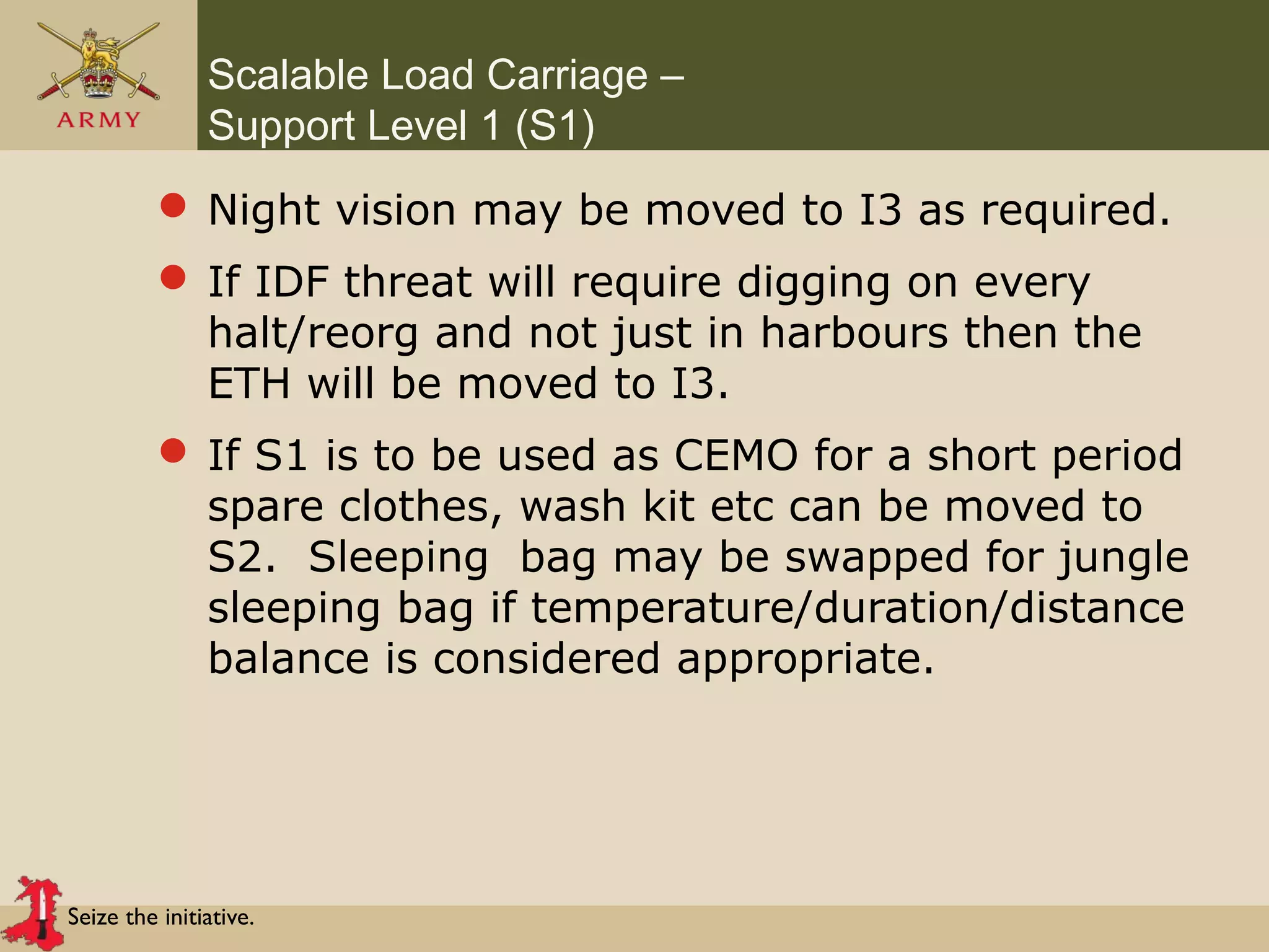 Seize the initiative.
Scalable Load Carriage –
Support Level 1 (S1)
 Night vision may be moved to I3 as required.
 If IDF threat will require digging on every
halt/reorg and not just in harbours then the
ETH will be moved to I3.
 If S1 is to be used as CEMO for a short period
spare clothes, wash kit etc can be moved to
S2. Sleeping bag may be swapped for jungle
sleeping bag if temperature/duration/distance
balance is considered appropriate.
 