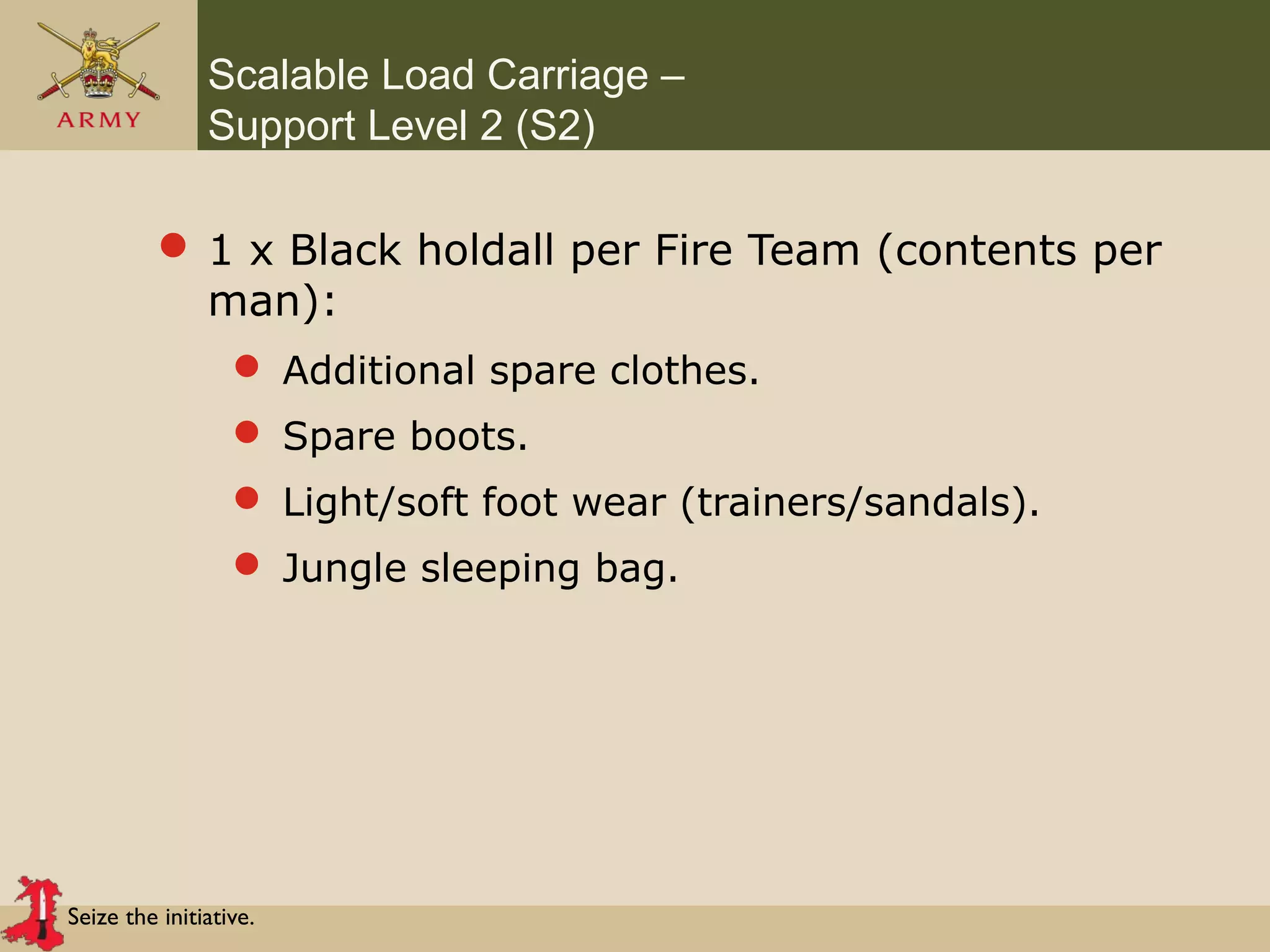Seize the initiative.
Scalable Load Carriage –
Support Level 2 (S2)
 1 x Black holdall per Fire Team (contents per
man):
 Additional spare clothes.
 Spare boots.
 Light/soft foot wear (trainers/sandals).
 Jungle sleeping bag.
 