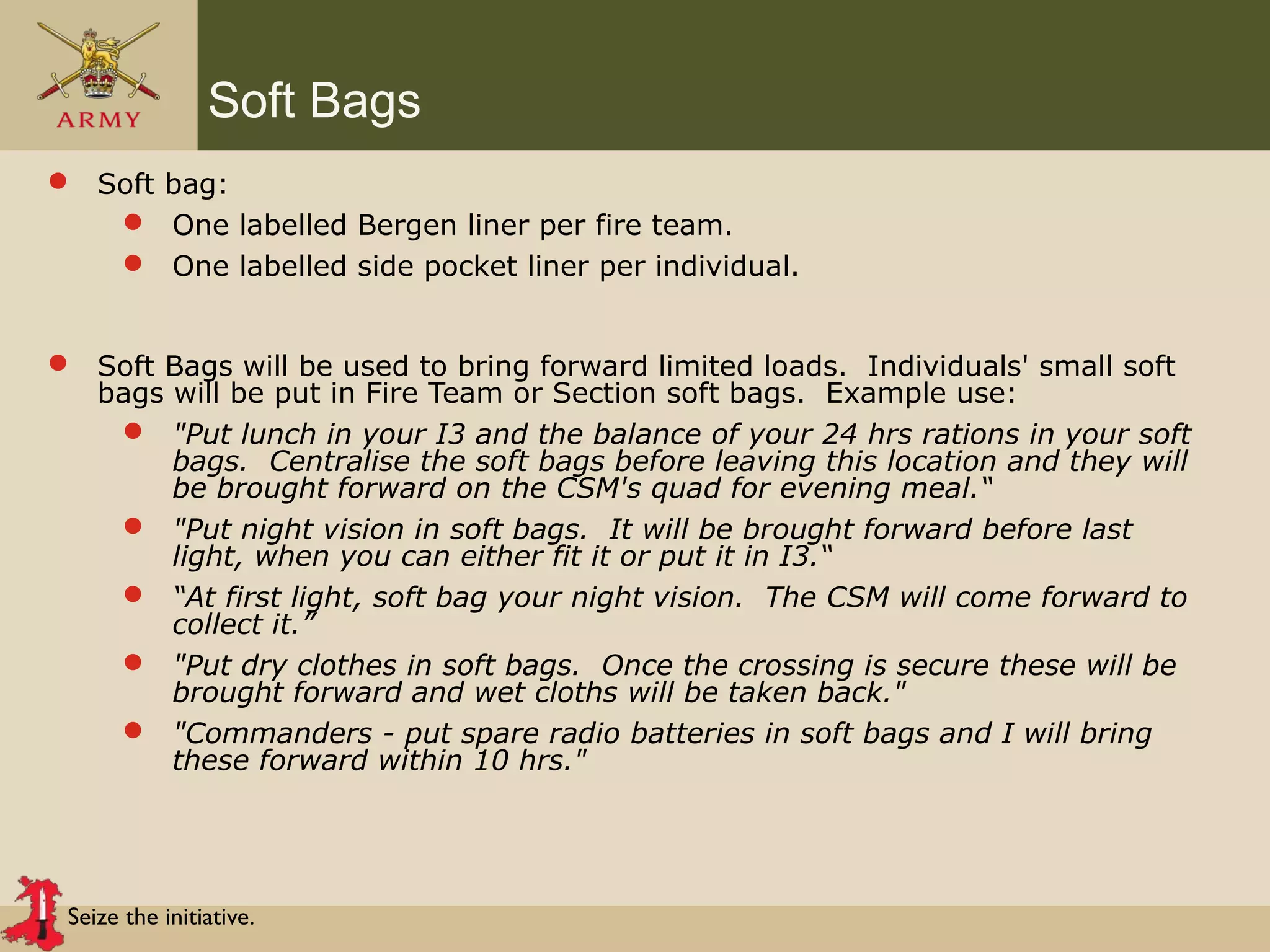 Seize the initiative.
Soft Bags
 Soft bag:
 One labelled Bergen liner per fire team.
 One labelled side pocket liner per individual.
 Soft Bags will be used to bring forward limited loads. Individuals' small soft
bags will be put in Fire Team or Section soft bags. Example use:
 "Put lunch in your I3 and the balance of your 24 hrs rations in your soft
bags. Centralise the soft bags before leaving this location and they will
be brought forward on the CSM's quad for evening meal.“
 "Put night vision in soft bags. It will be brought forward before last
light, when you can either fit it or put it in I3.“
 “At first light, soft bag your night vision. The CSM will come forward to
collect it.”
 "Put dry clothes in soft bags. Once the crossing is secure these will be
brought forward and wet cloths will be taken back."
 "Commanders - put spare radio batteries in soft bags and I will bring
these forward within 10 hrs."
 