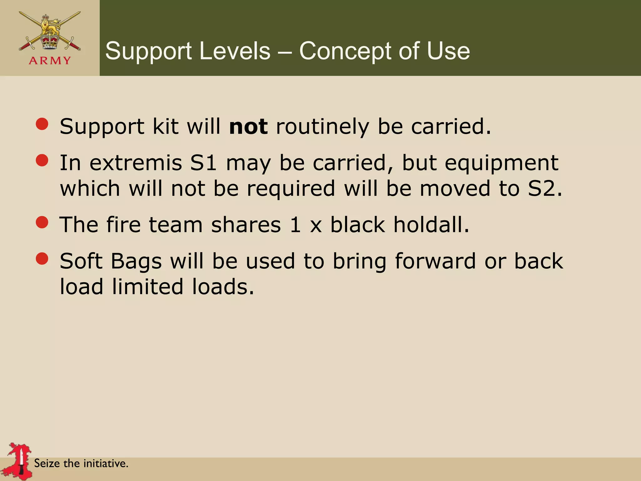 Seize the initiative.
Support Levels – Concept of Use
 Support kit will not routinely be carried.
 In extremis S1 may be carried, but equipment
which will not be required will be moved to S2.
 The fire team shares 1 x black holdall.
 Soft Bags will be used to bring forward or back
load limited loads.
 