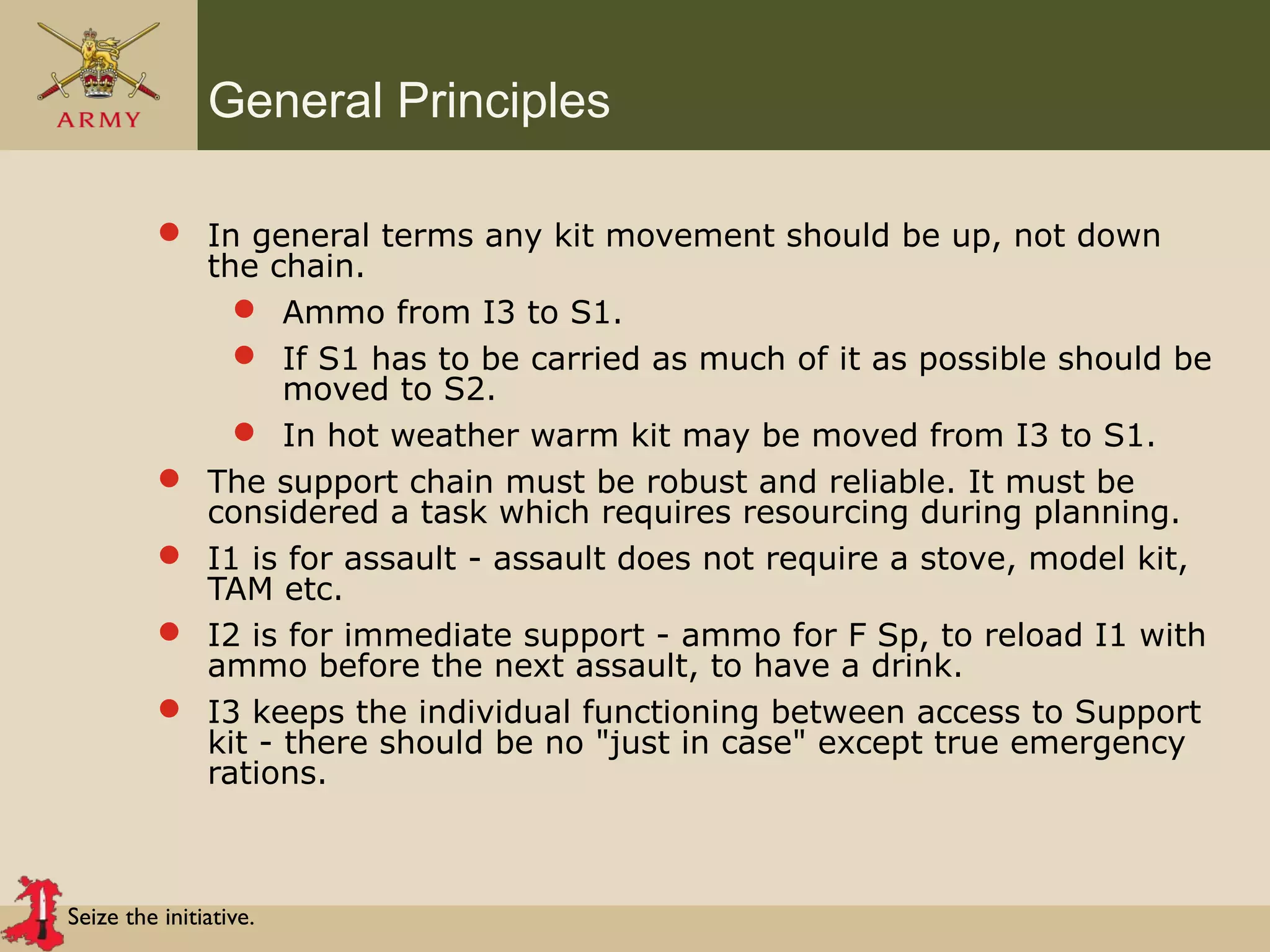 Seize the initiative.
General Principles
 In general terms any kit movement should be up, not down
the chain.
 Ammo from I3 to S1.
 If S1 has to be carried as much of it as possible should be
moved to S2.
 In hot weather warm kit may be moved from I3 to S1.
 The support chain must be robust and reliable. It must be
considered a task which requires resourcing during planning.
 I1 is for assault - assault does not require a stove, model kit,
TAM etc.
 I2 is for immediate support - ammo for F Sp, to reload I1 with
ammo before the next assault, to have a drink.
 I3 keeps the individual functioning between access to Support
kit - there should be no "just in case" except true emergency
rations.
 