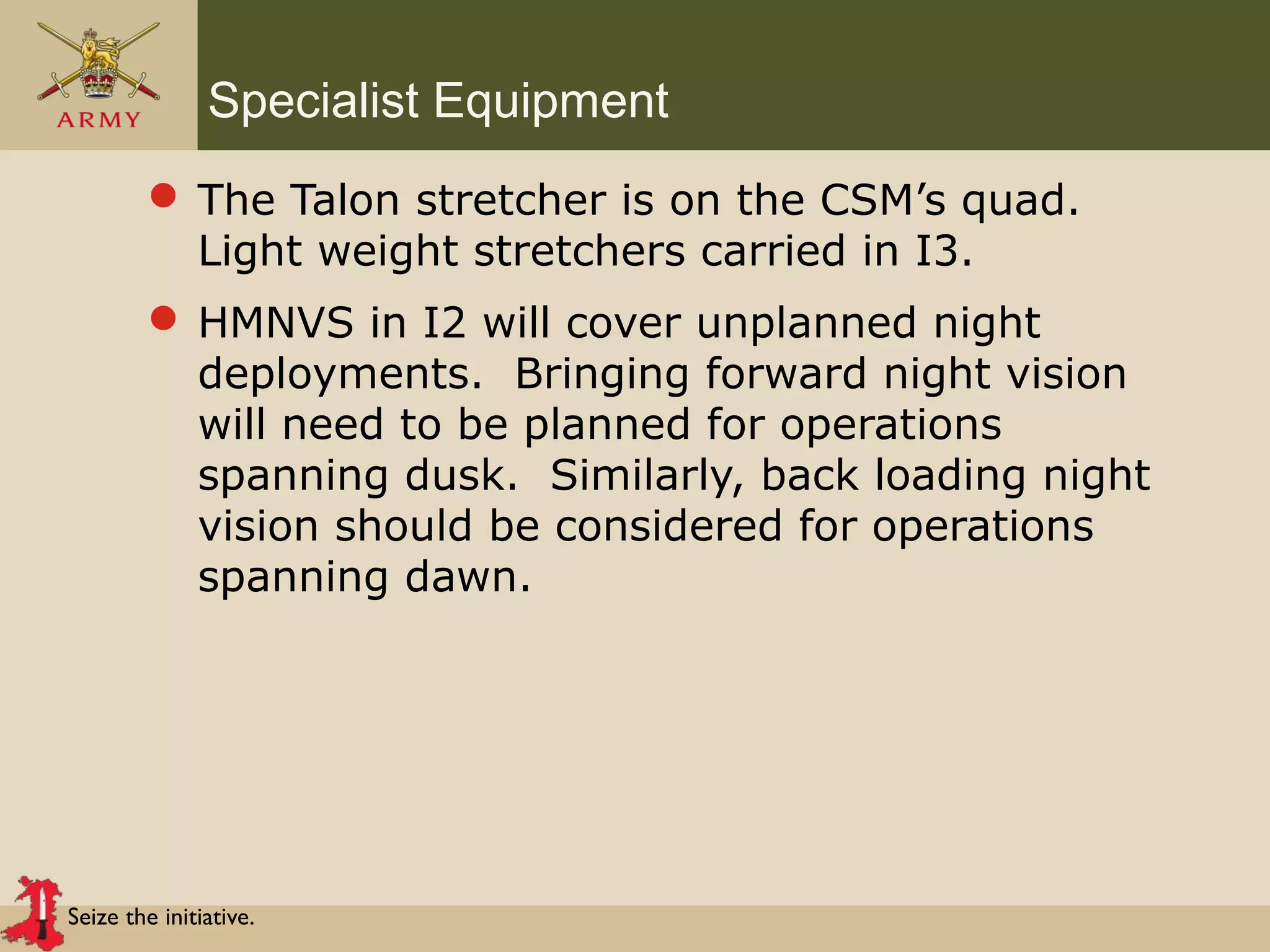 Seize the initiative.
Specialist Equipment
 The Talon stretcher is on the CSM’s quad.
Light weight stretchers carried in I3.
 HMNVS in I2 will cover unplanned night
deployments. Bringing forward night vision
will need to be planned for operations
spanning dusk. Similarly, back loading night
vision should be considered for operations
spanning dawn.
 