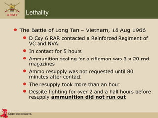 Seize the initiative.
Lethality
 The Battle of Long Tan – Vietnam, 18 Aug 1966
 D Coy 6 RAR contacted a Reinforced Regiment of
VC and NVA.
 In contact for 5 hours
 Ammunition scaling for a rifleman was 3 x 20 rnd
magazines
 Ammo resupply was not requested until 80
minutes after contact
 The resupply took more than an hour
 Despite fighting for over 2 and a half hours before
resupply ammunition did not run out
 