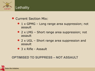 Seize the initiative.
Lethality
 Current Section Mix:
 1 x GPMG – Long range area suppression; not
assault
 2 x LMG – Short range area suppression; not
assault
 2 x UGL – Short range area suppression and
assault
 3 x Rifle - Assault
OPTIMISED TO SUPPRESS – NOT ASSAULT
 