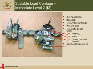 Seize the initiative.
Scalable Load Carriage –
Immediate Level 2 (I2)
 3 x Magazines.
 Bayonet.
 1 x Smoke Grenade
 Water bottle
 1 x utility pouch
with:
 HMNVS.
 Torch
 Combi tool and
gun oil.
 Additional trauma kit
 