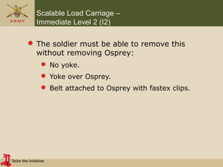 Seize the initiative.
Scalable Load Carriage –
Immediate Level 2 (I2)
 The soldier must be able to remove this
without removing Osprey:
 No yoke.
 Yoke over Osprey.
 Belt attached to Osprey with fastex clips.
 