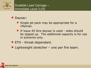 Seize the initiative.
Scalable Load Carriage –
Immediate Level 3 (I3)
 Daysac:
 Single jet pack may be appropriate for a
rifleman.
 If issue 45 litre daysac is used - sides should
be zipped up. The additional capacity is for use
in extremis only.
 ETH - threat dependant.
 Lightweight stretcher – one per fire team.
 
