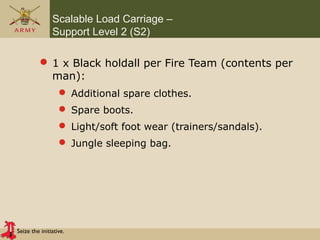 Seize the initiative.
Scalable Load Carriage –
Support Level 2 (S2)
 1 x Black holdall per Fire Team (contents per
man):
 Additional spare clothes.
 Spare boots.
 Light/soft foot wear (trainers/sandals).
 Jungle sleeping bag.
 