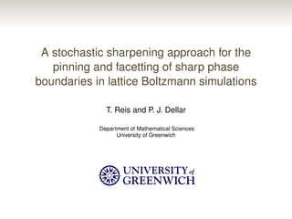 A stochastic sharpening approach for the
pinning and facetting of sharp phase
boundaries in lattice Boltzmann simulations
T. Reis and P. J. Dellar
Department of Mathematical Sciences
University of Greenwich
 