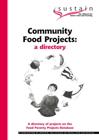 sustain
                                                                   the alliance for
                                                          better food and farming




     Community
    Food Projects:
              a directory




        A directory of projects on the
       Food Poverty Projects Database
A   PUBLICATION   BY   SUSTAIN:   The   alliance   for   better   food   and   farming
 
