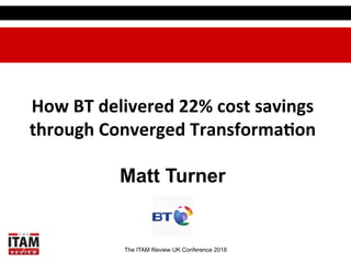 The ITAM Review UK Conference 2018
How	BT	delivered	22%	cost	savings	
through	Converged	Transforma:on	
Matt Turner
 