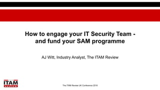 The ITAM Review UK Conference 2018
How to engage your IT Security Team -
and fund your SAM programme
AJ Witt, Industry Analyst, The ITAM Review
 