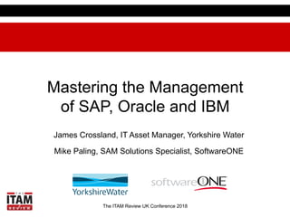 The ITAM Review UK Conference 2018
Mastering the Management
of SAP, Oracle and IBM
James Crossland, IT Asset Manager, Yorkshire Water
Mike Paling, SAM Solutions Specialist, SoftwareONE
 
