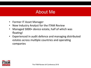 The ITAM Review UK Conference 2018
About Me
•  Former	IT	Asset	Manager	
•  Now	Industry	Analyst	for	the	ITAM	Review	
•  Ma...