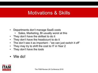 The ITAM Review UK Conference 2018
Motivations & Skills
•  Departments don’t manage SaaS costs
•  Sales, Marketing, BI usu...