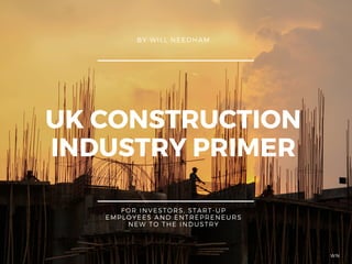UK CONSTRUCTION
INDUSTRY PRIMER
BY WILL NEEDHAM
FOR INVESTORS, START-UP
EMPLOYEES AND ENTREPRENEURS
NEW TO THE INDUSTRY
WN
 