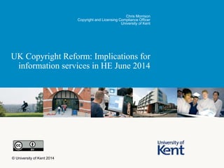 UK Copyright Reform: Implications for
information services in HE June 2014
Chris Morrison
Copyright and Licensing Compliance Officer
University of Kent
© University of Kent 2014
 