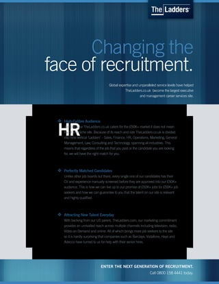 Changing the
face of recruitment.
                                     Global expertise and unparalleled service levels have helped
                                                TheLadders.co.uk become the largest executive
                                                           and management career services site.




 v   High-Calibre Audience


 HR  Just because TheLadders.co.uk caters for the £50K+ market it does not mean
     that it is a niche site. Because of its reach and size TheLadders.co.uk is divided
     into nine vertical ‘Ladders’ – Sales, Finance, HR, Operations, Marketing, General
     Management, Law, Consulting and Technology, spanning all industries. This
     means that regardless of the job that you post or the candidate you are looking
     for, we will have the right match for you.



 v   Perfectly Matched Candidates
     Unlike other job boards out there, every single one of our candidates has their
     CV and experience manually screened before they are approved into our £50K+
     audience. This is how we can live up to our promise of £50K+ jobs for £50K+ job
     seekers and how we can guarantee to you that the talent on our site is relevant
     and highly qualified.



 v   Attracting New Talent Everyday
     With backing from our US parent, TheLadders.com, our marketing commitment
     provides an unrivalled reach across multiple channels including television, radio,
     Video-on-Demand and online. All of which brings more job seekers to the site
     so it is hardly surprising that companies such as Barclays, Vodafone, Hays and
     Adecco have turned to us for help with their senior hires.




                               ENTER THE NEXT GENERATION OF RECRUITMENT.
                                                                   Call 0800 158 4441 today.
 