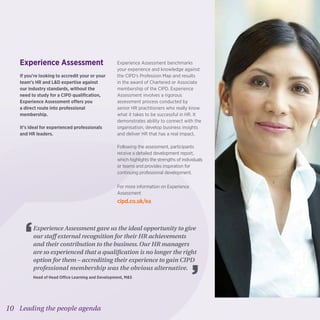 10 Leading the people agenda
Experience Assessment
If you’re looking to accredit your or your
team’s HR and LD expertise against
our industry standards, without the
need to study for a CIPD qualification,
Experience Assessment offers you
a direct route into professional
membership.
It’s ideal for experienced professionals
and HR leaders.
Experience Assessment benchmarks
your experience and knowledge against
the CIPD’s Profession Map and results
in the award of Chartered or Associate
membership of the CIPD. Experience
Assessment involves a rigorous
assessment process conducted by
senior HR practitioners who really know
what it takes to be successful in HR. It
demonstrates ability to connect with the
organisation, develop business insights
and deliver HR that has a real impact.
Following the assessment, participants
receive a detailed development report,
which highlights the strengths of individuals
or teams and provides inspiration for
continuing professional development.
For more information on Experience
Assessment
cipd.co.uk/ea
Experience Assessment gave us the ideal opportunity to give
our staff external recognition for their HR achievements
and their contribution to the business.Our HR managers
are so experienced that a qualification is no longer the right
option for them – accrediting their experience to gain CIPD
professional membership was the obvious alternative.
Head of Head Office Learning and Development, MS
 