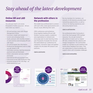11cipd.co.uk
LABOUR
MARKET
OUTLOOK
VIEWS FROM
EMPLOYERS
Summer 2015
ANNUAL SURVEY REPORT
Learning and
Development
2015
in partnership with
Closing the
knowing-doing gap
Research report
September 2015
Real-life leaders:
LEADING-
EDGE
RESEARCH
Online HR and LD
resources
You and your teams can access
thousands of online resources – all you
need when you need it.
•	HR and business news with People
Management Online
•	Comment, insight and research on
current and emerging trends
•	Audio podcasts with monthly reviews
on best practice and emerging HR and
LD topics
•	UK and European law information
•	Professional development tools to help
you get ahead in HR
•	Information services, learning resources,
practical tools and factsheets
•	Online subscription services, toolkits
and books
•	International HR and business news
•	Full access to the CIPD Profession Map
•	Exclusive access to My CPD Map – an
online assessment tool.
Network with others in
the profession
We enable busy professionals to connect
with each other, share good practice and
discuss issues affecting their work.
CIPD conferences and exhibitions
bring together leading HR and LD
thinkers, business experts, academics
and organisations to network and
encourage peer-to-peer learning. Every
year thousands of people from all over
the world attend our conferences for
inspiration, innovative ideas and applied
insights into the latest HR research and
practices.
cipd.co.uk/events
Run by members for members, our
network of UK branches provides local
networking opportunities, as well as
a forum for sharing experiences and
discussing topical issues.
cipd.co.uk/branches
Our professional online Community is
one of the most popular CIPD member
resources. You can get involved in
discussions on topics such as: topical
HR news, employment law, absence and
change management. The Communities
enable our members to post questions and
receive direct feedback from peers. They
are a great place to share knowledge and
support others with immediate challenges.
cipd.co.uk/communities
Stay ahead of the latest development
ONLINE
RESOURCES
Leading HR
Band four
Band three
Band two
Band one
Insights,
strategy
and
solutions
Performance
and reward
Employee
engagement
Employee
relations
Service
delivery and
information
Organisation
design
Organisation
development
Resourcing
and talent
planning
Learning and
development
Eight behaviours Ten professional areas Four bands of professional competence
Leading HR
© CIPD 2015
The Profession Map
Rol
e
m
odel
CouragetochallengeDriven
to
deliver
Collaborative
Person
allycredible
Skilledinﬂuencer
Decisive thinke
r
Curious
CIPD
PROFESSION
MAP
 